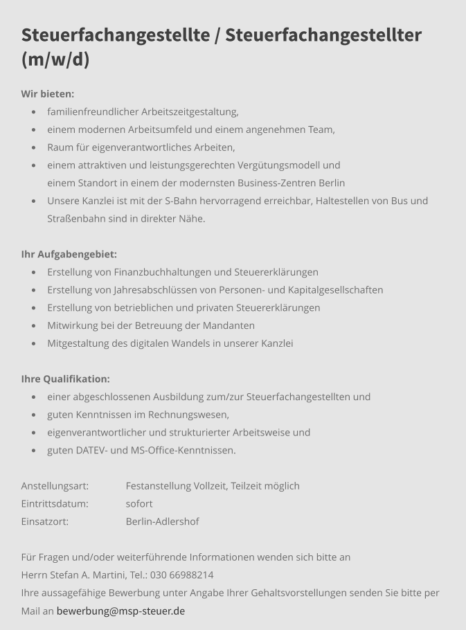 Steuerfachangestellte / Steuerfachangestellter (m/w/d) Wir bieten: •	familienfreundlicher Arbeitszeitgestaltung, •	einem modernen Arbeitsumfeld und einem angenehmen Team,  •	Raum für eigenverantwortliches Arbeiten, •	einem attraktiven und leistungsgerechten Vergütungsmodell und 	einem Standort in einem der modernsten Business-Zentren Berlin •	Unsere Kanzlei ist mit der S-Bahn hervorragend erreichbar, Haltestellen von Bus und Straßenbahn sind in direkter Nähe.     Ihr Aufgabengebiet:	 •	Erstellung von Finanzbuchhaltungen und Steuererklärungen •	Erstellung von Jahresabschlüssen von Personen- und Kapitalgesellschaften •	Erstellung von betrieblichen und privaten Steuererklärungen •	Mitwirkung bei der Betreuung der Mandanten •	Mitgestaltung des digitalen Wandels in unserer Kanzlei Ihre Qualifikation: •	einer abgeschlossenen Ausbildung zum/zur Steuerfachangestellten und •	guten Kenntnissen im Rechnungswesen,  •	eigenverantwortlicher und strukturierter Arbeitsweise und •	guten DATEV- und MS-Office-Kenntnissen. Anstellungsart: 	Festanstellung Vollzeit, Teilzeit möglich Eintrittsdatum: 	sofort Einsatzort:	Berlin-Adlershof  Für Fragen und/oder weiterführende Informationen wenden sich bitte an Herrn Stefan A. Martini, Tel.: 030 66988214 Ihre aussagefähige Bewerbung unter Angabe Ihrer Gehaltsvorstellungen senden Sie bitte per Mail an bewerbung@msp-steuer.de