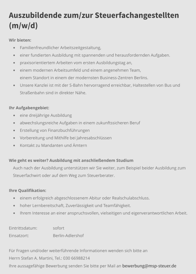 Auszubildende zum/zur Steuerfachangestellten (m/w/d) Wir bieten:  •	Familienfreundlicher Arbeitszeitgestaltung, •	einer fundierten Ausbildung mit spannenden und herausfordernden Aufgaben.  •	praxisorientiertem Arbeiten vom ersten Ausbildungstag an, •	einem modernen Arbeitsumfeld und einem angenehmen Team,  	einem Standort in einem der modernsten Business-Zentren Berlins.  •	Unsere Kanzlei ist mit der S-Bahn hervorragend erreichbar, Haltestellen von Bus und Straßenbahn sind in direkter Nähe.  Ihr Aufgabengebiet: 	 •	eine dreijährige Ausbildung  •	abwechslungsreiche Aufgaben in einem zukunftssicheren Beruf •	Erstellung von Finanzbuchführungen •	Vorbereitung und Mithilfe bei Jahresabschlüssen •	Kontakt zu Mandanten und Ämtern   Wie geht es weiter? Ausbildung mit anschließendem Studium Auch nach der Ausbildung unterstützen wir Sie weiter, zum Beispiel beider Ausbildung zum Steuerfachwirt oder auf dem Weg zum Steuerberater.   Ihre Qualifikation:	 •	einem erfolgreich abgeschlossenem Abitur oder Realschulabschluss. •	hoher Lernbereitschaft, Zuverlässigkeit und Teamfähigkeit. •	Ihrem Interesse an einer anspruchsvollen, vielseitigen und eigenverantwortlichen Arbeit. Eintrittsdatum: 	sofort Einsatzort:	Berlin-Adlershof  Für Fragen und/oder weiterführende Informationen wenden sich bitte an Herrn Stefan A. Martini, Tel.: 030 66988214 Ihre aussagefähige Bewerbung senden Sie bitte per Mail an bewerbung@msp-steuer.de