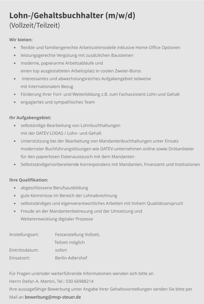 Lohn-/Gehaltsbuchhalter (m/w/d)(Vollzeit/Teilzeit) Wir bieten: •	flexible und familiengerechte Arbeitszeitmodelle inklusive Home-Office Optionen •	leistungsgerechte Vergütung mit zusätzlichen Bausteinen •	moderne, papierarme Arbeitsabläufe und einen top ausgestatteten Arbeitsplatz in coolen Zweier-Büros •	 interessantes und abwechslungsreiches Aufgabengebiet teilweise mit internationalem Bezug •	Förderung Ihrer Fort- und Weiterbildung z.B. zum Fachassistent Lohn und Gehalt •	engagiertes und sympathisches Team Ihr Aufgabengebiet:	 •	selbständige Bearbeitung von Lohnbuchhaltungen mit der DATEV LODAS / Lohn- und Gehalt •	Unterstützung bei der Bearbeitung von Mandantenbuchhaltungen unter Einsatz modernster Buchführungslösungen wie DATEV-unternehmen online sowie Drittanbieter für den papierlosen Datenaustausch mit dem Mandanten  •	Selbstständige/vorbereitende Korrespondenz mit Mandanten, Finanzamt und Institutionen  Ihre Qualifikation: •	abgeschlossene Berufsausbildung •	gute Kenntnisse im Bereich der Lohnabrechnung •	selbstständiges und eigenverantwortliches Arbeiten mit hohem Qualitätsanspruch •	Freude an der Mandantenbetreuung und der Umsetzung und Weiterentwicklung digitaler Prozesse Anstellungsart: 	Festanstellung Vollzeit,                                                  Teilzeit möglich Eintrittsdatum: 	sofort Einsatzort:	Berlin-Adlershof  Für Fragen und/oder weiterführende Informationen wenden sich bitte an Herrn Stefan A. Martini, Tel.: 030 66988214 Ihre aussagefähige Bewerbung unter Angabe Ihrer Gehaltsvorstellungen senden Sie bitte per Mail an bewerbung@msp-steuer.de