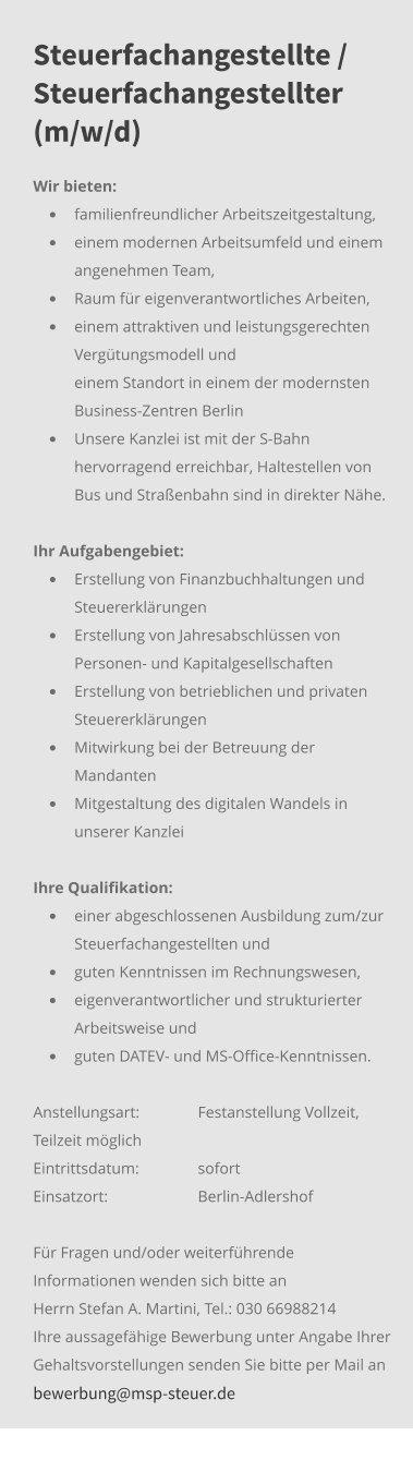 Steuerfachangestellte / Steuerfachangestellter (m/w/d) Wir bieten: •	familienfreundlicher Arbeitszeitgestaltung, •	einem modernen Arbeitsumfeld und einem angenehmen Team,  •	Raum für eigenverantwortliches Arbeiten, •	einem attraktiven und leistungsgerechten Vergütungsmodell und 	einem Standort in einem der modernsten Business-Zentren Berlin •	Unsere Kanzlei ist mit der S-Bahn hervorragend erreichbar, Haltestellen von Bus und Straßenbahn sind in direkter Nähe.     Ihr Aufgabengebiet:	 •	Erstellung von Finanzbuchhaltungen und Steuererklärungen •	Erstellung von Jahresabschlüssen von Personen- und Kapitalgesellschaften •	Erstellung von betrieblichen und privaten Steuererklärungen •	Mitwirkung bei der Betreuung der Mandanten •	Mitgestaltung des digitalen Wandels in unserer Kanzlei Ihre Qualifikation: •	einer abgeschlossenen Ausbildung zum/zur Steuerfachangestellten und •	guten Kenntnissen im Rechnungswesen,  •	eigenverantwortlicher und strukturierter Arbeitsweise und •	guten DATEV- und MS-Office-Kenntnissen. Anstellungsart: 	Festanstellung Vollzeit, Teilzeit möglich Eintrittsdatum: 	sofort Einsatzort:	Berlin-Adlershof  Für Fragen und/oder weiterführende Informationen wenden sich bitte an Herrn Stefan A. Martini, Tel.: 030 66988214 Ihre aussagefähige Bewerbung unter Angabe Ihrer Gehaltsvorstellungen senden Sie bitte per Mail an bewerbung@msp-steuer.de