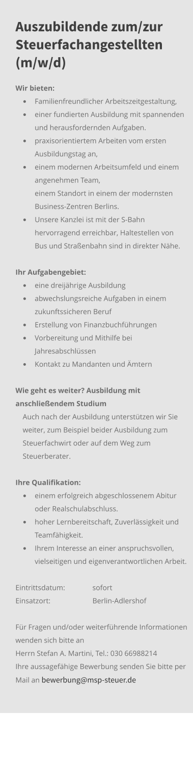 Auszubildende zum/zur Steuerfachangestellten (m/w/d) Wir bieten:  •	Familienfreundlicher Arbeitszeitgestaltung, •	einer fundierten Ausbildung mit spannenden und herausfordernden Aufgaben.  •	praxisorientiertem Arbeiten vom ersten Ausbildungstag an, •	einem modernen Arbeitsumfeld und einem angenehmen Team,  	einem Standort in einem der modernsten Business-Zentren Berlins.  •	Unsere Kanzlei ist mit der S-Bahn hervorragend erreichbar, Haltestellen von Bus und Straßenbahn sind in direkter Nähe.  Ihr Aufgabengebiet: 	 •	eine dreijährige Ausbildung  •	abwechslungsreiche Aufgaben in einem zukunftssicheren Beruf •	Erstellung von Finanzbuchführungen •	Vorbereitung und Mithilfe bei Jahresabschlüssen •	Kontakt zu Mandanten und Ämtern   Wie geht es weiter? Ausbildung mit anschließendem Studium Auch nach der Ausbildung unterstützen wir Sie weiter, zum Beispiel beider Ausbildung zum Steuerfachwirt oder auf dem Weg zum Steuerberater.   Ihre Qualifikation:	 •	einem erfolgreich abgeschlossenem Abitur oder Realschulabschluss. •	hoher Lernbereitschaft, Zuverlässigkeit und Teamfähigkeit. •	Ihrem Interesse an einer anspruchsvollen, vielseitigen und eigenverantwortlichen Arbeit. Eintrittsdatum: 	sofort Einsatzort:	Berlin-Adlershof  Für Fragen und/oder weiterführende Informationen wenden sich bitte an Herrn Stefan A. Martini, Tel.: 030 66988214 Ihre aussagefähige Bewerbung senden Sie bitte per Mail an bewerbung@msp-steuer.de