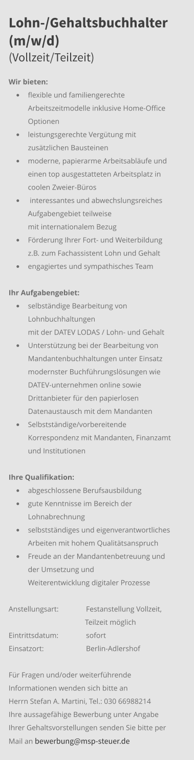 Lohn-/Gehaltsbuchhalter (m/w/d)(Vollzeit/Teilzeit) Wir bieten: •	flexible und familiengerechte Arbeitszeitmodelle inklusive Home-Office Optionen •	leistungsgerechte Vergütung mit zusätzlichen Bausteinen •	moderne, papierarme Arbeitsabläufe und einen top ausgestatteten Arbeitsplatz in coolen Zweier-Büros •	 interessantes und abwechslungsreiches Aufgabengebiet teilweise mit internationalem Bezug •	Förderung Ihrer Fort- und Weiterbildung z.B. zum Fachassistent Lohn und Gehalt •	engagiertes und sympathisches Team Ihr Aufgabengebiet:	 •	selbständige Bearbeitung von Lohnbuchhaltungen mit der DATEV LODAS / Lohn- und Gehalt •	Unterstützung bei der Bearbeitung von Mandantenbuchhaltungen unter Einsatz modernster Buchführungslösungen wie DATEV-unternehmen online sowie Drittanbieter für den papierlosen Datenaustausch mit dem Mandanten  •	Selbstständige/vorbereitende Korrespondenz mit Mandanten, Finanzamt und Institutionen  Ihre Qualifikation: •	abgeschlossene Berufsausbildung •	gute Kenntnisse im Bereich der Lohnabrechnung •	selbstständiges und eigenverantwortliches Arbeiten mit hohem Qualitätsanspruch •	Freude an der Mandantenbetreuung und der Umsetzung und Weiterentwicklung digitaler Prozesse Anstellungsart: 	Festanstellung Vollzeit,                                                  Teilzeit möglich Eintrittsdatum: 	sofort Einsatzort:	Berlin-Adlershof  Für Fragen und/oder weiterführende Informationen wenden sich bitte an Herrn Stefan A. Martini, Tel.: 030 66988214 Ihre aussagefähige Bewerbung unter Angabe Ihrer Gehaltsvorstellungen senden Sie bitte per Mail an bewerbung@msp-steuer.de